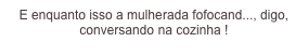 E enquanto isso a mulherada fofocand..., digo, conversando na cozinha !